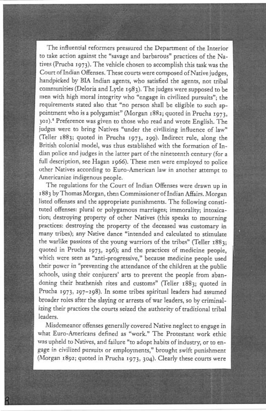 ‘The influential reformers pressured the Department of the Interior
to take action against the “savage and barbarous” practices of the Na-
tives (Prucha 1973). The vehicle chosen to accomplish this task was the
Court of Indian Offenses. These courts were composed of Native judges,
handpicked by BIA Indian agents, who satisfied the agents, not tribal
comnvunities (Deloria and Lytle 1983). The judges were supposed to be
men with high moral integrity who “engage in civilized pursuits"; the
requirements stated also that “no person shall be eligible to such ap-
pointment who is a polygamist” (Morgan 1882; quoted in Prucha 1973,
301).* Preference was given to those who read and wrote English. The
judges were to bring Natives “under the civlizing influence of law"
(Teller 1883; quoted in Prucha 1973, 299). Indirect role, along the
British colonial model, was thus established with the formation of In-
dian police and judges in the latter part of the nineteenth century (for a
full description, see Hagan 1966). These men were employed to police
other Natives according to Euro-American law in another attempt to
Americanize indigenous people.

‘The regulations for the Court of Indian Offenses were drawn up in
1883 by Thomas Morgan, then Commissioner of Indian Affairs. Morgan
listed offenses and the appropriate punishments. The following const
tuted offenses: plural or polygamous marriages; immorality; intoxica~
tion; destroying property of other Natives (this speaks to mourning
practices: destroying the property of the deceased was customary in
many tribes); any Native dance “intended and calculated to stimulate
the warlike passions of the young warriors of the tribes” (Teller 1883;
quoted in Prucha 1973, 296); and the practices of medicine people,
which were seen as “anti-progressive,” because medicine people used
their power in “preventing. the attendance of the children at the public
schools, using their conjurers’ arts to prevent the people from aban-
doning their heathenish rites and customs” (Teller 1883; quoted in
Prucha 1973, 297-298). In some tribes spiritual leaders had assumed
broader roles after the slaying or arrests of war leaders, so by criminal-
izing their practices the courts seized the authority of traditional tribal
leaders.

Misdemeanor offenses generally covered Native neglect to engage in
what Euro-Americans defined as “work.” The Protestant work ethic
‘was upheld to Natives, and failure “to adopt habits of industry, or to en-
gage in civilized pursuits or employments,” brought swift punishment
(Morgan 1892; quoted in Prucha 1973, 304). Clearly these courts were

 
